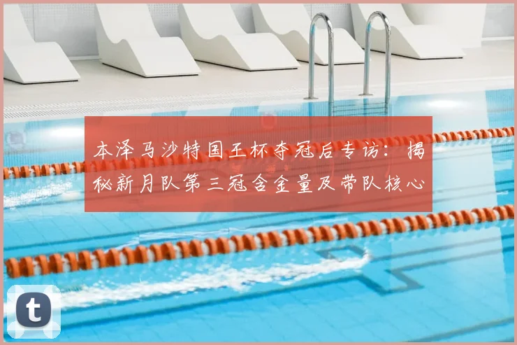本泽马沙特国王杯夺冠后专访：揭秘新月队第三冠含金量及带队核心作用