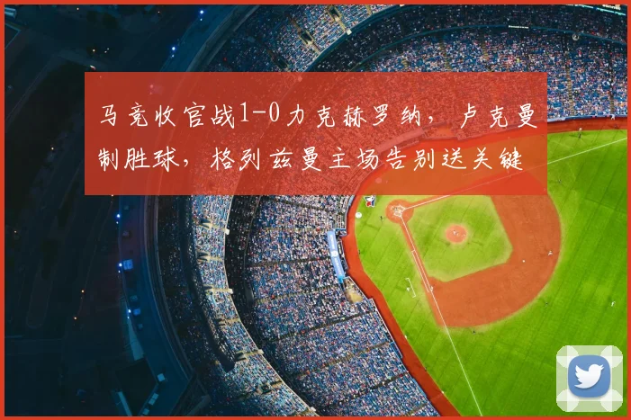 马竞收官战1-0力克赫罗纳，卢克曼制胜球，格列兹曼主场告别送关键助攻