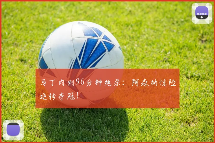 马丁内利96分钟绝杀:阿森纳惊险逆转夺冠!