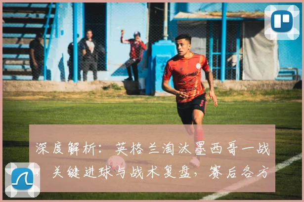 深度解析：英格兰淘汰墨西哥一战，关键进球与战术复盘，赛后各方观点汇总