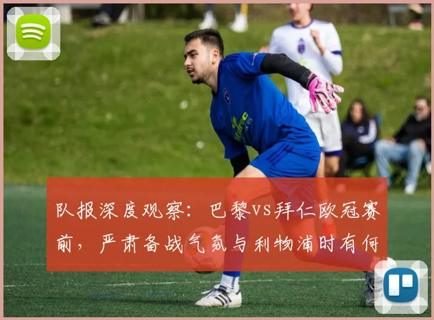 队报深度观察:巴黎vs拜仁欧冠赛前,严肃备战气氛与利物浦时有何不同?