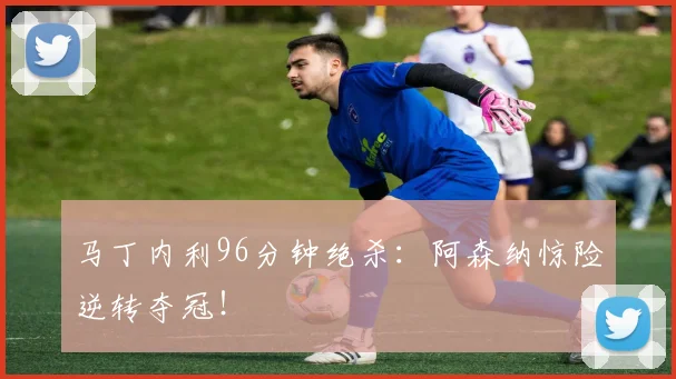 马丁内利96分钟绝杀：阿森纳惊险逆转夺冠！