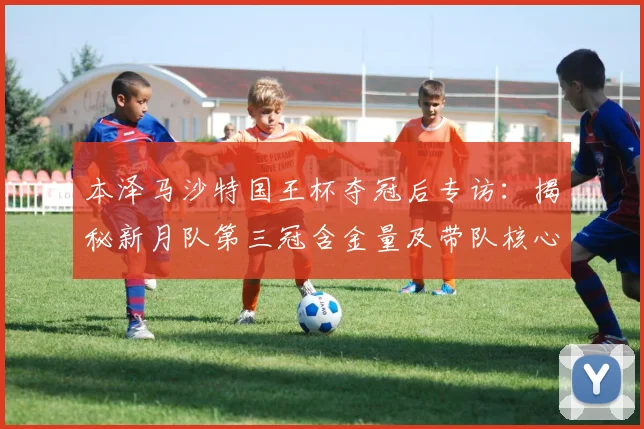 本泽马沙特国王杯夺冠后专访:揭秘新月队第三冠含金量及带队核心作用